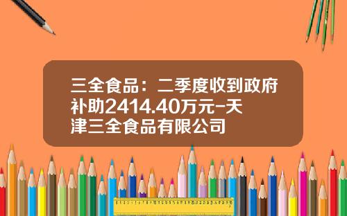 三全食品：二季度收到政府补助2414.40万元-天津三全食品有限公司
