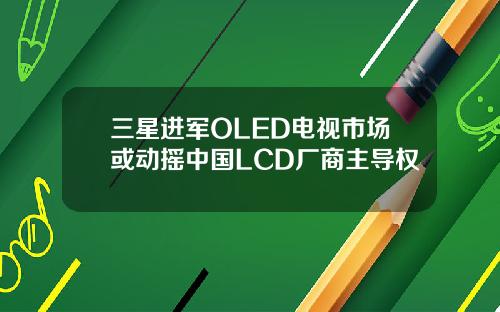 三星进军OLED电视市场或动摇中国LCD厂商主导权