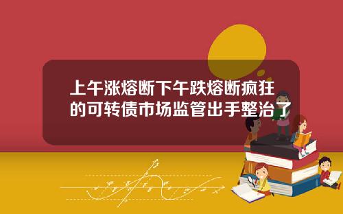 上午涨熔断下午跌熔断疯狂的可转债市场监管出手整治了