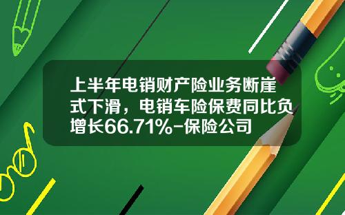 上半年电销财产险业务断崖式下滑，电销车险保费同比负增长66.71%-保险公司电销保费总体规划.