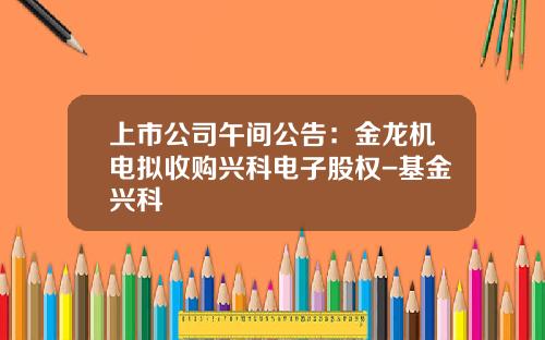 上市公司午间公告:金龙机电拟收购兴科电子股权-基金兴科