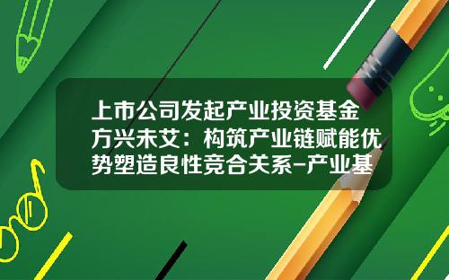 上市公司发起产业投资基金方兴未艾:构筑产业链赋能优势塑造良性竞合关系-产业基金优势