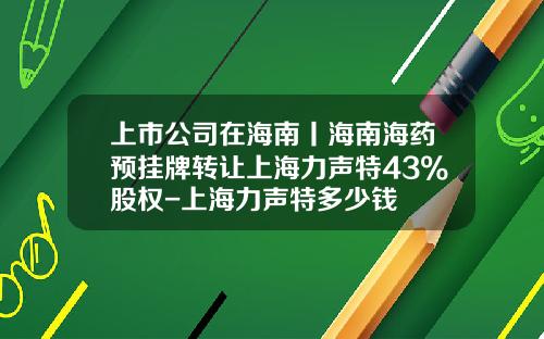 上市公司在海南丨海南海药预挂牌转让上海力声特43%股权-上海力声特多少钱