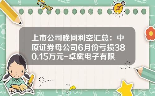 上市公司晚间利空汇总:中原证券母公司6月份亏损380.15万元-卓斌电子有限公司