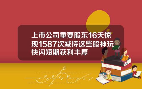 上市公司重要股东16天惊现1587次减持这些股神玩快闪短期获利丰厚
