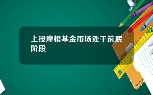 上投摩根基金市场处于筑底阶段