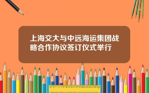 上海交大与中远海运集团战略合作协议签订仪式举行