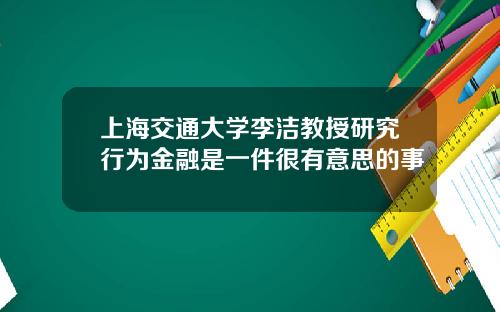 上海交通大学李洁教授研究行为金融是一件很有意思的事