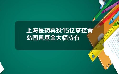 上海医药再投15亿掌控青岛国风基金大幅持有