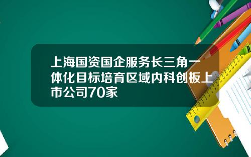 上海国资国企服务长三角一体化目标培育区域内科创板上市公司70家