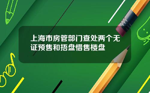 上海市房管部门查处两个无证预售和捂盘惜售楼盘