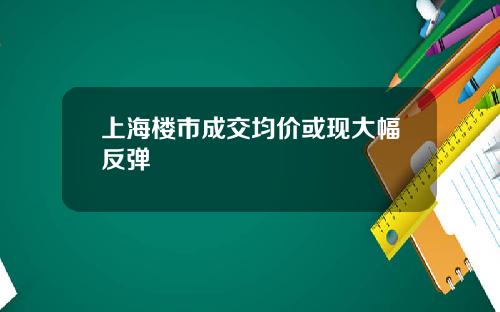 上海楼市成交均价或现大幅反弹