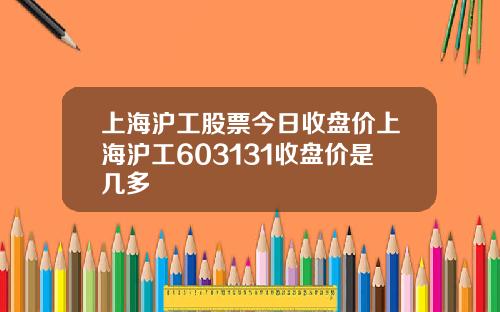 上海沪工股票今日收盘价上海沪工603131收盘价是几多