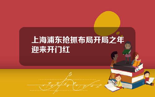 上海浦东抢抓布局开局之年迎来开门红