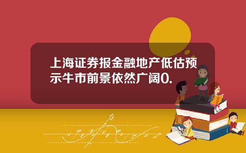 上海证券报金融地产低估预示牛市前景依然广阔0.