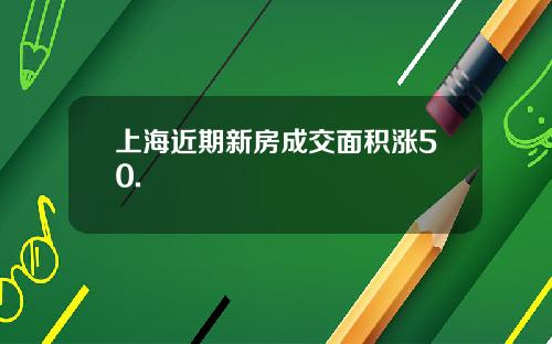 上海近期新房成交面积涨50.