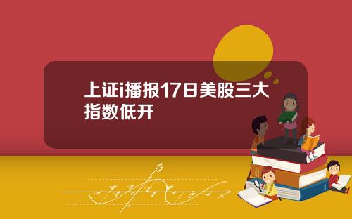 上证i播报17日美股三大指数低开
