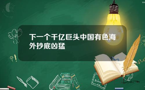 下一个千亿巨头中国有色海外抄底凶猛