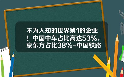 不为人知的世界第1的企业！中国中车占比高达53%，京东方占比38%-中国铁路总公司和中国中车【新闻】.