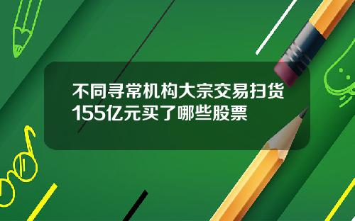 不同寻常机构大宗交易扫货155亿元买了哪些股票