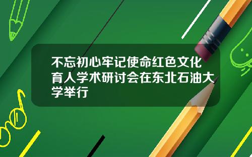 不忘初心牢记使命红色文化育人学术研讨会在东北石油大学举行