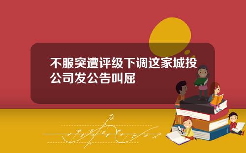 不服突遭评级下调这家城投公司发公告叫屈