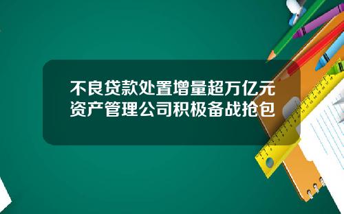 不良贷款处置增量超万亿元资产管理公司积极备战抢包