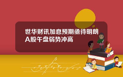 世华财讯加息预期亟待明朗A股午盘弱势冲高