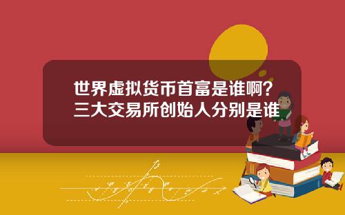 世界虚拟货币首富是谁啊?三大交易所创始人分别是谁