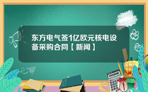 东方电气签1亿欧元核电设备采购合同【新闻】