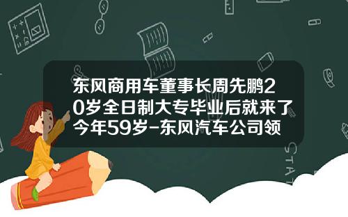 东风商用车董事长周先鹏20岁全日制大专毕业后就来了今年59岁-东风汽车公司领导班子【新闻】