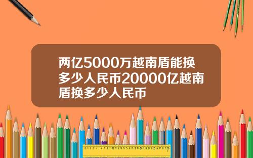 两亿5000万越南盾能换多少人民币20000亿越南盾换多少人民币