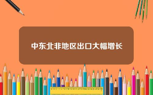 中东北非地区出口大幅增长