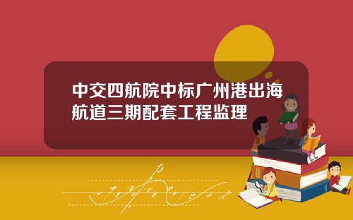 中交四航院中标广州港出海航道三期配套工程监理