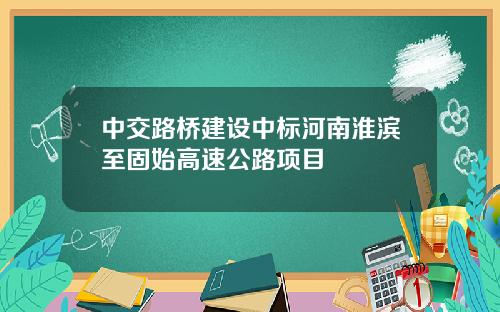中交路桥建设中标河南淮滨至固始高速公路项目