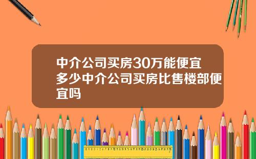 中介公司买房30万能便宜多少中介公司买房比售楼部便宜吗