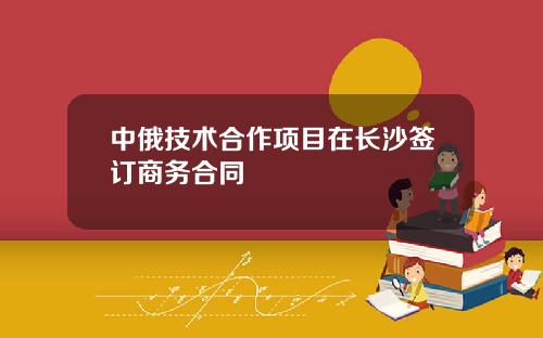 中俄技术合作项目在长沙签订商务合同