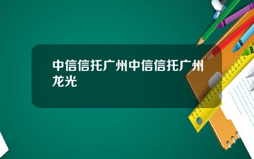 中信信托广州中信信托广州龙光