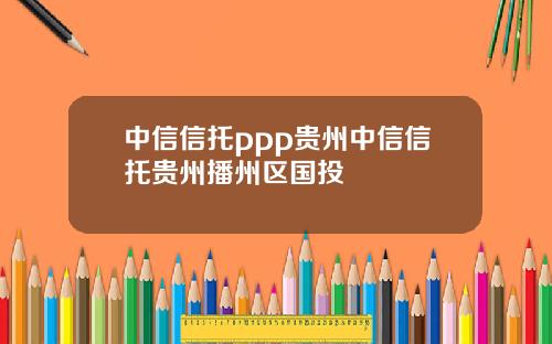 中信信托ppp贵州中信信托贵州播州区国投