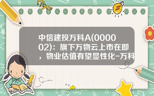 中信建投万科A(000002):旗下万物云上市在即,物业估值有望显性化-万科a基金