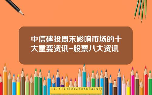 中信建投周末影响市场的十大重要资讯-股票八大资讯