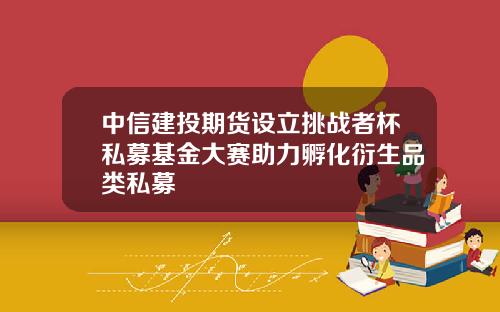 中信建投期货设立挑战者杯私募基金大赛助力孵化衍生品类私募