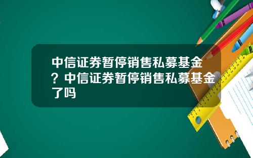 中信证券暂停销售私募基金？中信证券暂停销售私募基金了吗