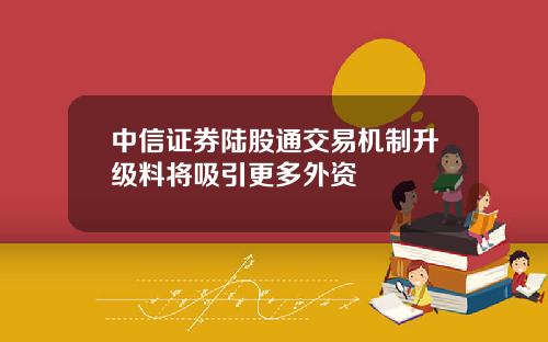 中信证券陆股通交易机制升级料将吸引更多外资