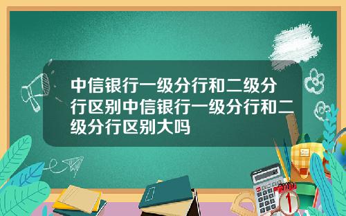 中信银行一级分行和二级分行区别中信银行一级分行和二级分行区别大吗