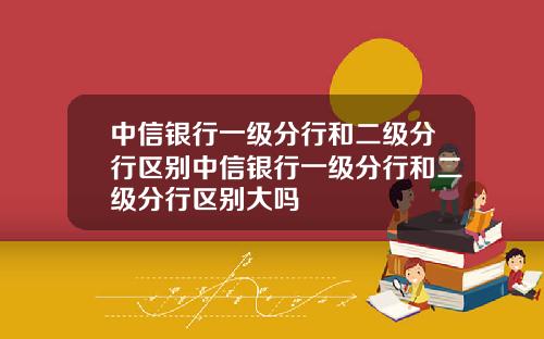 中信银行一级分行和二级分行区别中信银行一级分行和二级分行区别大吗