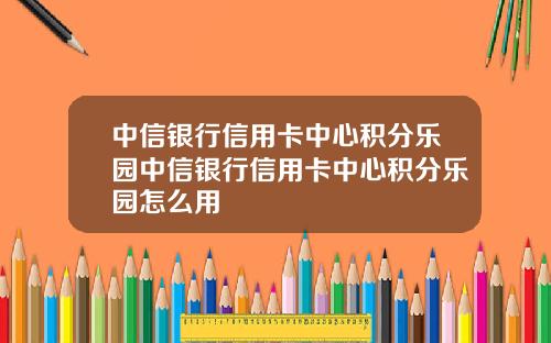 中信银行信用卡中心积分乐园中信银行信用卡中心积分乐园怎么用