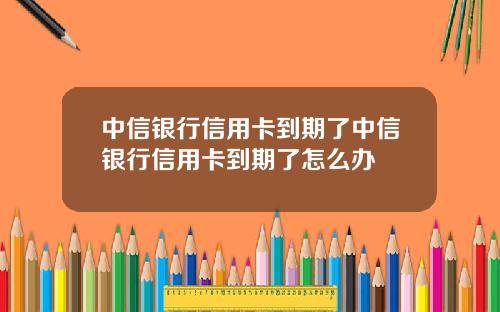 中信银行信用卡到期了中信银行信用卡到期了怎么办