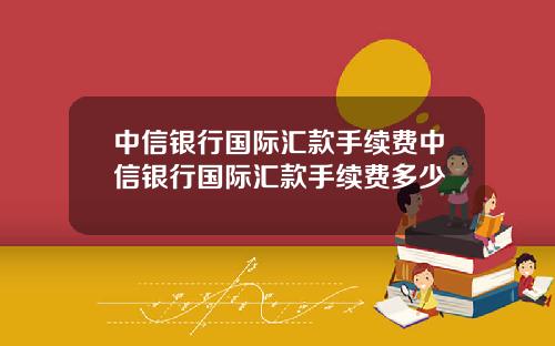 中信银行国际汇款手续费中信银行国际汇款手续费多少