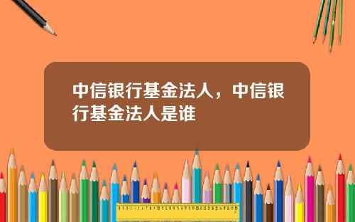 中信银行基金法人，中信银行基金法人是谁